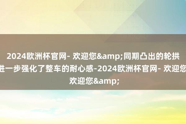 2024欧洲杯官网- 欢迎您&同期凸出的轮拱线条也进一步强化了整车的耐心感-2024欧洲杯官网- 欢迎您&
