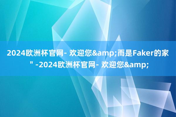 2024欧洲杯官网- 欢迎您&而是Faker的家＂-2024欧洲杯官网- 欢迎您&
