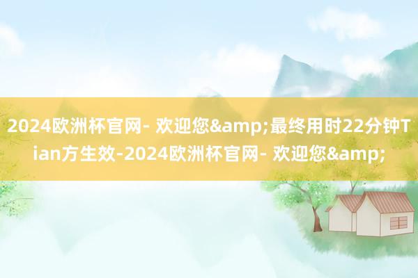 2024欧洲杯官网- 欢迎您&最终用时22分钟Tian方生效-2024欧洲杯官网- 欢迎您&