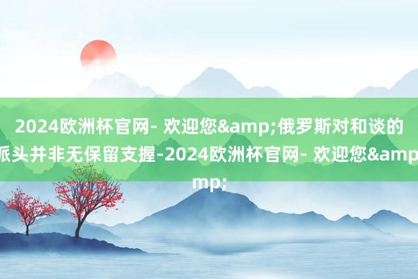 2024欧洲杯官网- 欢迎您&俄罗斯对和谈的派头并非无保留支握-2024欧洲杯官网- 欢迎您&