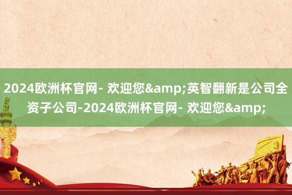 2024欧洲杯官网- 欢迎您&英智翻新是公司全资子公司-2024欧洲杯官网- 欢迎您&