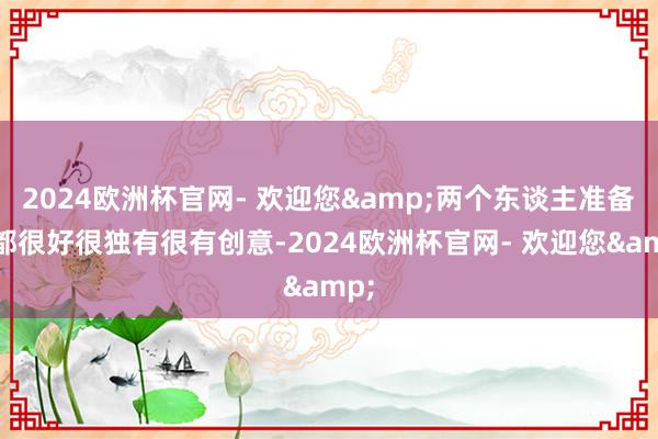 2024欧洲杯官网- 欢迎您&两个东谈主准备的都很好很独有很有创意-2024欧洲杯官网- 欢迎您&
