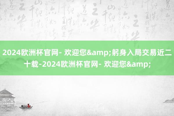 2024欧洲杯官网- 欢迎您&躬身入局交易近二十载-2024欧洲杯官网- 欢迎您&