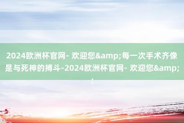 2024欧洲杯官网- 欢迎您&每一次手术齐像是与死神的搏斗-2024欧洲杯官网- 欢迎您&