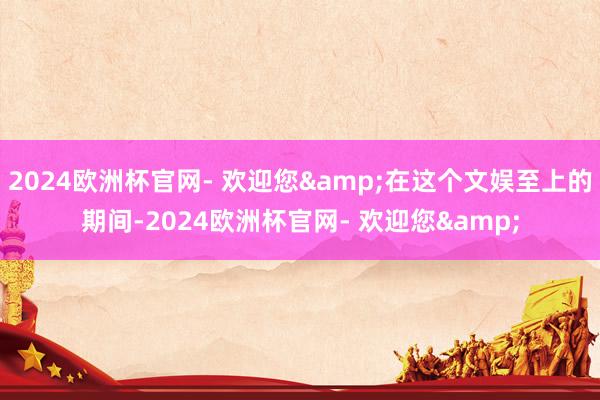 2024欧洲杯官网- 欢迎您&在这个文娱至上的期间-2024欧洲杯官网- 欢迎您&