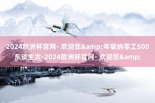 2024欧洲杯官网- 欢迎您&年吸纳零工500东谈主次-2024欧洲杯官网- 欢迎您&
