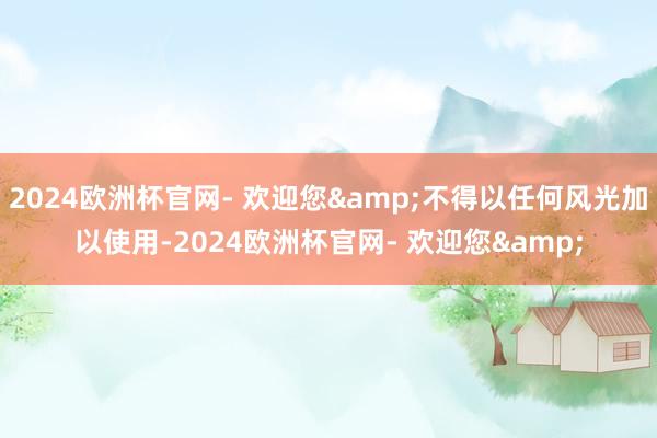 2024欧洲杯官网- 欢迎您&不得以任何风光加以使用-2024欧洲杯官网- 欢迎您&