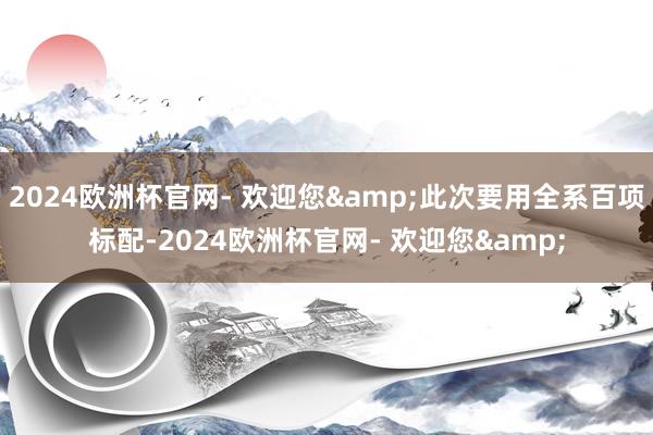 2024欧洲杯官网- 欢迎您&此次要用全系百项标配-2024欧洲杯官网- 欢迎您&