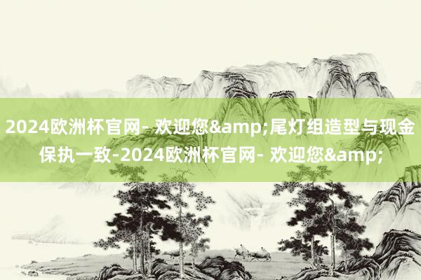 2024欧洲杯官网- 欢迎您&尾灯组造型与现金保执一致-2024欧洲杯官网- 欢迎您&