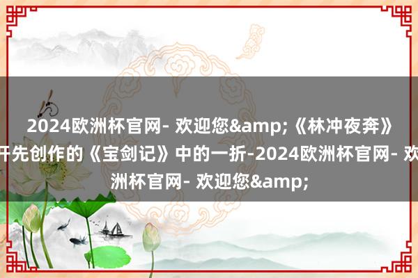 2024欧洲杯官网- 欢迎您&《林冲夜奔》源自明代李开先创作的《宝剑记》中的一折-2024欧洲杯官网- 欢迎您&