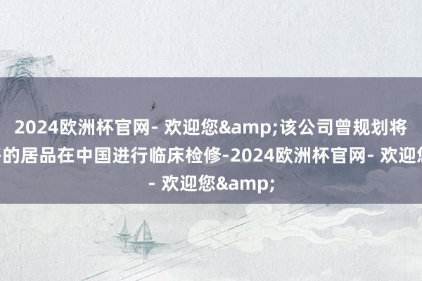 2024欧洲杯官网- 欢迎您&该公司曾规划将尽可能多的居品在中国进行临床检修-2024欧洲杯官网- 欢迎您&