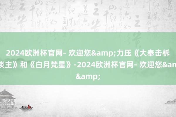 2024欧洲杯官网- 欢迎您&力压《大奉击柝东谈主》和《白月梵星》-2024欧洲杯官网- 欢迎您&