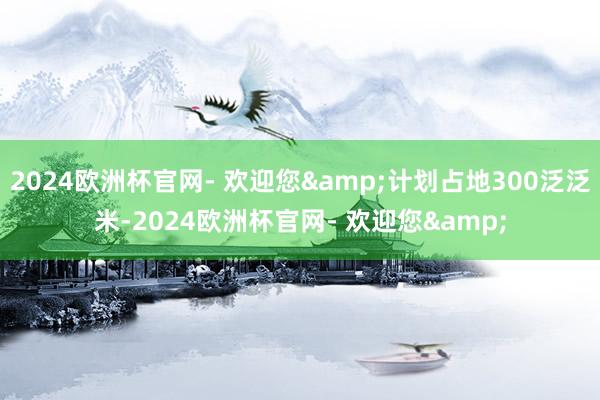 2024欧洲杯官网- 欢迎您&计划占地300泛泛米-2024欧洲杯官网- 欢迎您&