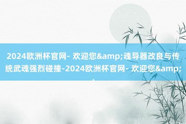 2024欧洲杯官网- 欢迎您&魂导器改良与传统武魂强烈碰撞-2024欧洲杯官网- 欢迎您&