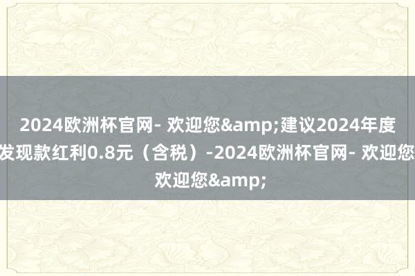 2024欧洲杯官网- 欢迎您&建议2024年度每股派发现款红利0.8元（含税）-2024欧洲杯官网- 欢迎您&