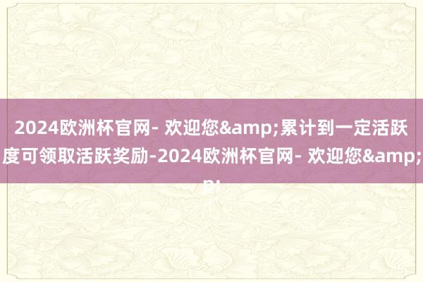 2024欧洲杯官网- 欢迎您&累计到一定活跃度可领取活跃奖励-2024欧洲杯官网- 欢迎您&