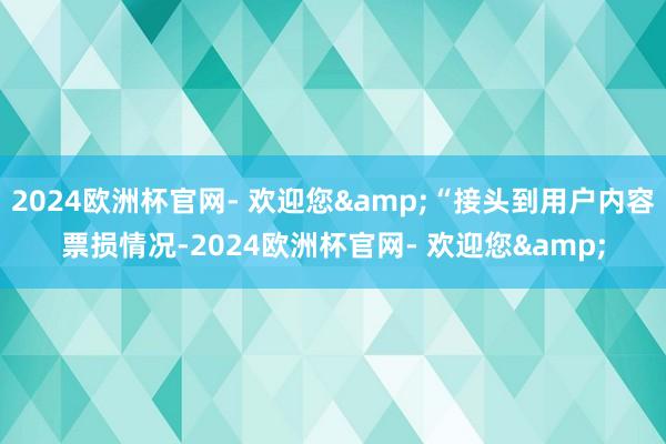 2024欧洲杯官网- 欢迎您&“接头到用户内容票损情况-2024欧洲杯官网- 欢迎您&