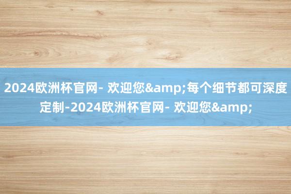 2024欧洲杯官网- 欢迎您&每个细节都可深度定制-2024欧洲杯官网- 欢迎您&