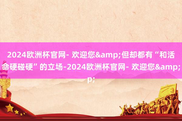2024欧洲杯官网- 欢迎您&但却都有“和活命硬碰硬”的立场-2024欧洲杯官网- 欢迎您&