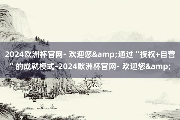 2024欧洲杯官网- 欢迎您&通过“授权+自营”的成就模式-2024欧洲杯官网- 欢迎您&