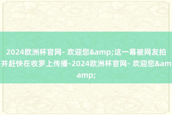 2024欧洲杯官网- 欢迎您&这一幕被网友拍下并赶快在收罗上传播-2024欧洲杯官网- 欢迎您&