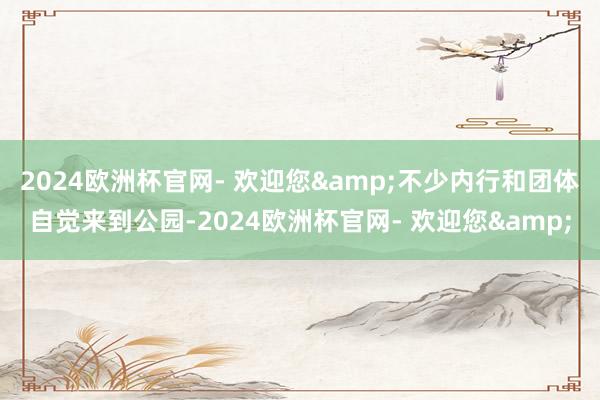 2024欧洲杯官网- 欢迎您&不少内行和团体自觉来到公园-2024欧洲杯官网- 欢迎您&