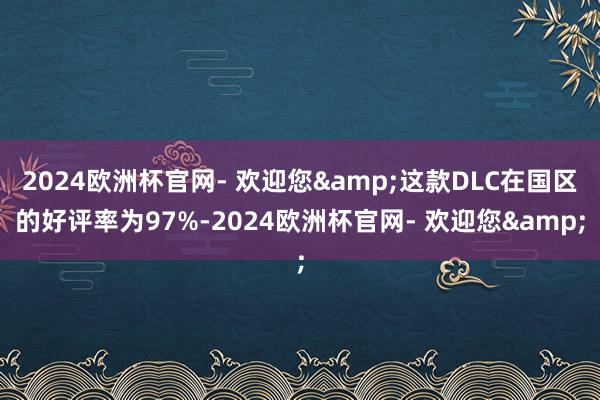 2024欧洲杯官网- 欢迎您&这款DLC在国区的好评率为97%-2024欧洲杯官网- 欢迎您&