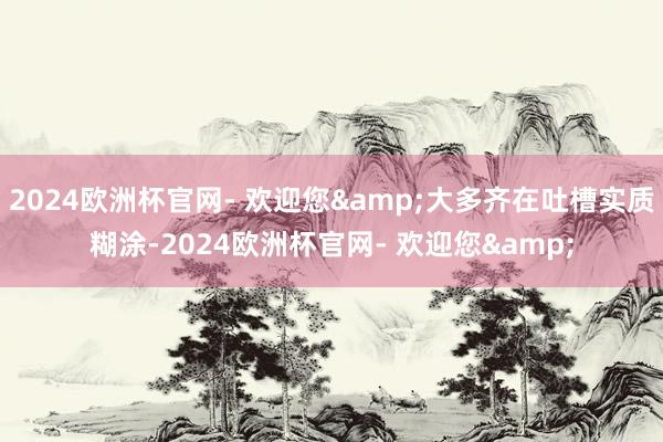 2024欧洲杯官网- 欢迎您&大多齐在吐槽实质糊涂-2024欧洲杯官网- 欢迎您&