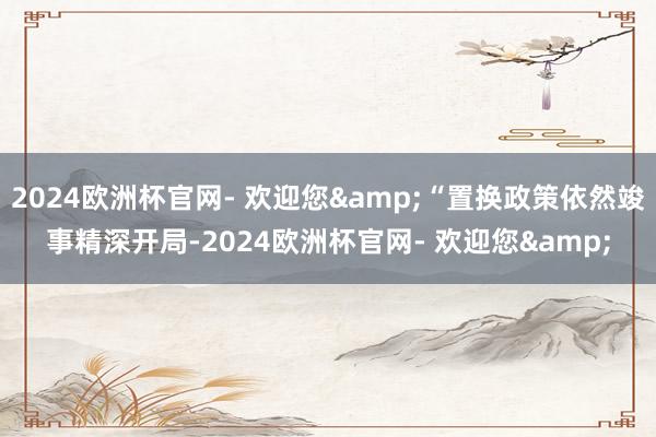 2024欧洲杯官网- 欢迎您&“置换政策依然竣事精深开局-2024欧洲杯官网- 欢迎您&