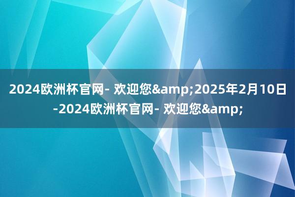 2024欧洲杯官网- 欢迎您&2025年2月10日-2024欧洲杯官网- 欢迎您&