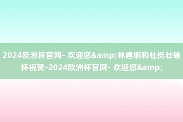 2024欧洲杯官网- 欢迎您&林建明和杜挺壮碰杯祝贺-2024欧洲杯官网- 欢迎您&