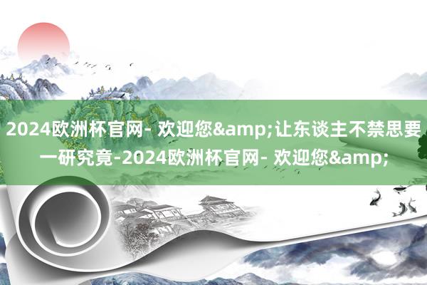 2024欧洲杯官网- 欢迎您&让东谈主不禁思要一研究竟-2024欧洲杯官网- 欢迎您&