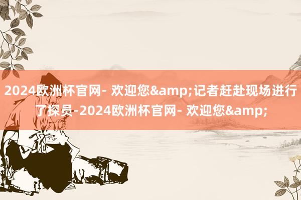 2024欧洲杯官网- 欢迎您&记者赶赴现场进行了探员-2024欧洲杯官网- 欢迎您&