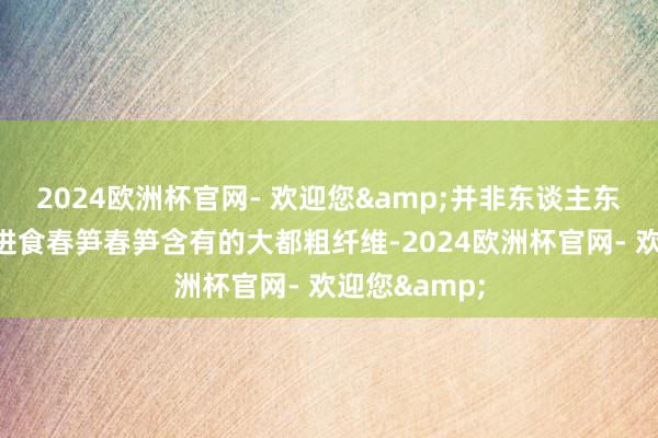 2024欧洲杯官网- 欢迎您&并非东谈主东谈主都合乎进食春笋春笋含有的大都粗纤维-2024欧洲杯官网- 欢迎您&