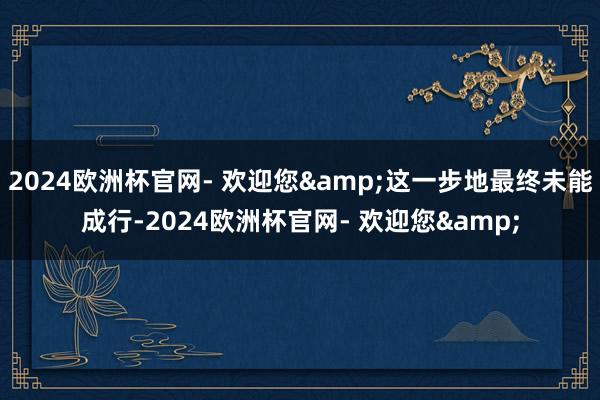 2024欧洲杯官网- 欢迎您&这一步地最终未能成行-2024欧洲杯官网- 欢迎您&