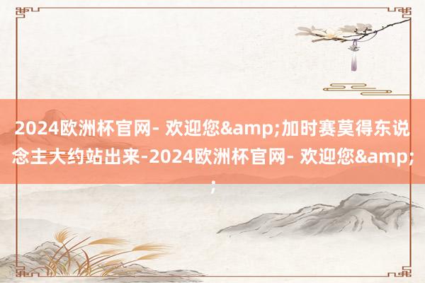 2024欧洲杯官网- 欢迎您&加时赛莫得东说念主大约站出来-2024欧洲杯官网- 欢迎您&