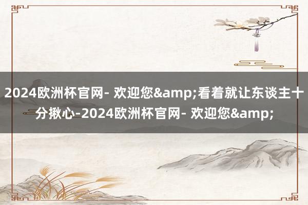 2024欧洲杯官网- 欢迎您&看着就让东谈主十分揪心-2024欧洲杯官网- 欢迎您&