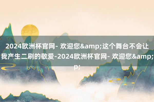 2024欧洲杯官网- 欢迎您&这个舞台不会让我产生二刷的敬爱-2024欧洲杯官网- 欢迎您&