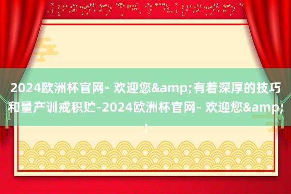 2024欧洲杯官网- 欢迎您&有着深厚的技巧和量产训戒积贮-2024欧洲杯官网- 欢迎您&