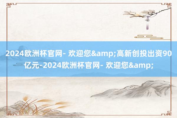 2024欧洲杯官网- 欢迎您&高新创投出资90亿元-2024欧洲杯官网- 欢迎您&