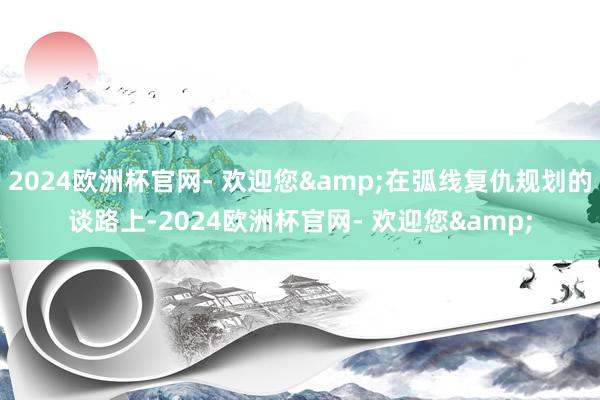 2024欧洲杯官网- 欢迎您&在弧线复仇规划的谈路上-2024欧洲杯官网- 欢迎您&