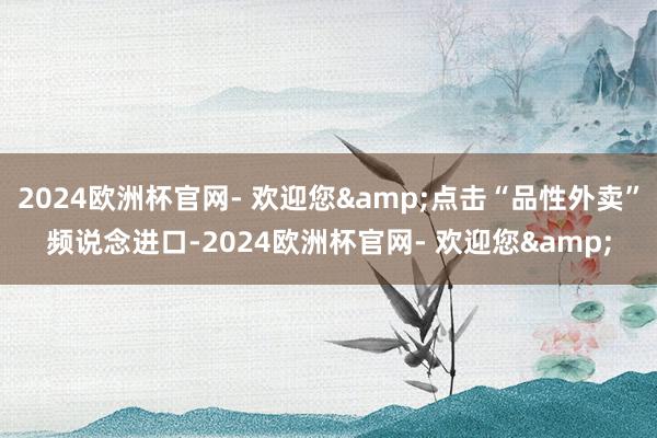 2024欧洲杯官网- 欢迎您&点击“品性外卖”频说念进口-2024欧洲杯官网- 欢迎您&