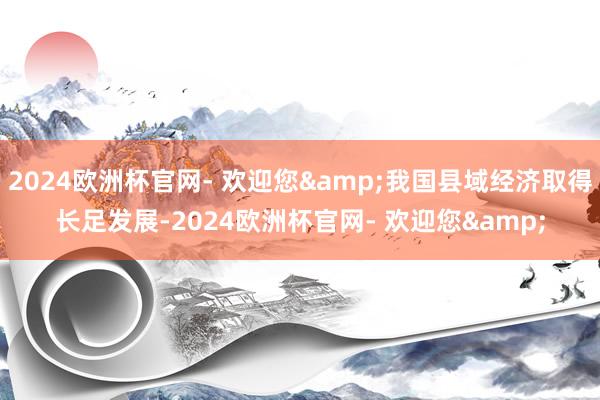 2024欧洲杯官网- 欢迎您&我国县域经济取得长足发展-2024欧洲杯官网- 欢迎您&