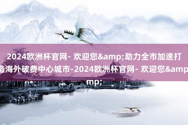 2024欧洲杯官网- 欢迎您&助力全市加速打造海外破费中心城市-2024欧洲杯官网- 欢迎您&