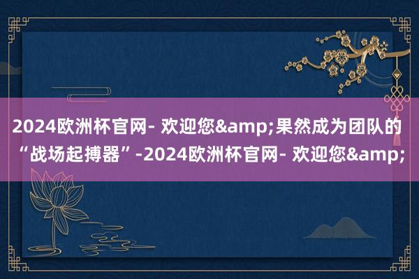 2024欧洲杯官网- 欢迎您&果然成为团队的 “战场起搏器”-2024欧洲杯官网- 欢迎您&