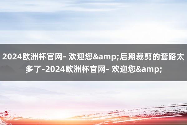 2024欧洲杯官网- 欢迎您&后期裁剪的套路太多了-2024欧洲杯官网- 欢迎您&