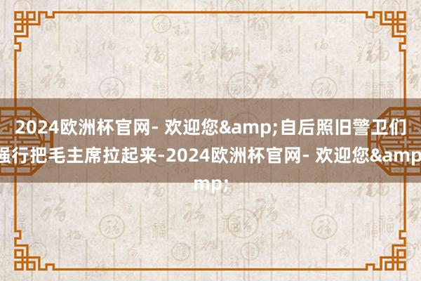 2024欧洲杯官网- 欢迎您&自后照旧警卫们强行把毛主席拉起来-2024欧洲杯官网- 欢迎您&
