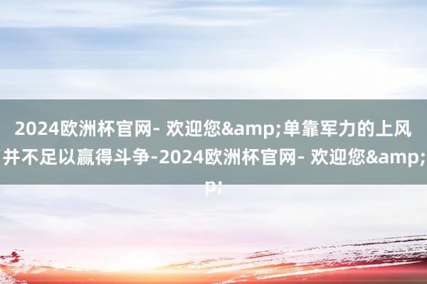 2024欧洲杯官网- 欢迎您&单靠军力的上风并不足以赢得斗争-2024欧洲杯官网- 欢迎您&