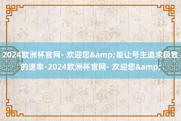 2024欧洲杯官网- 欢迎您&能让号主追求极致的速率-2024欧洲杯官网- 欢迎您&