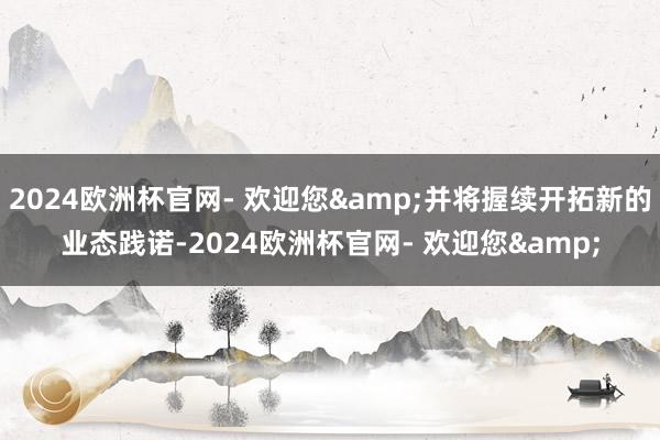 2024欧洲杯官网- 欢迎您&并将握续开拓新的业态践诺-2024欧洲杯官网- 欢迎您&